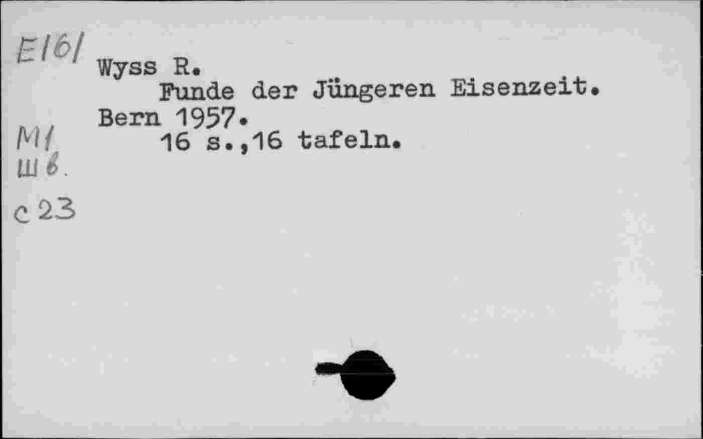 ﻿' - ! ■ Wyss R.
Funde der Jüngeren Eisenzeit.
Bern 1957.
М/ 16 s.,16 tafeln.
Ш 6.
C 23